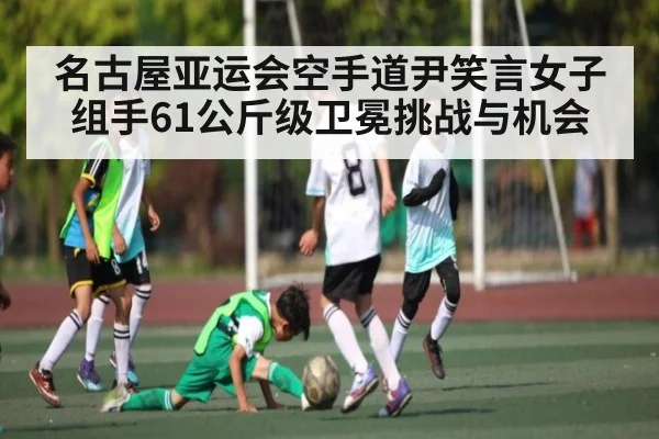 名古屋亚运会空手道尹笑言女子组手61公斤级卫冕挑战与机会 | Starrysky Spor